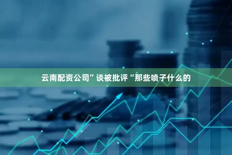 云南配资公司”谈被批评“那些喷子什么的