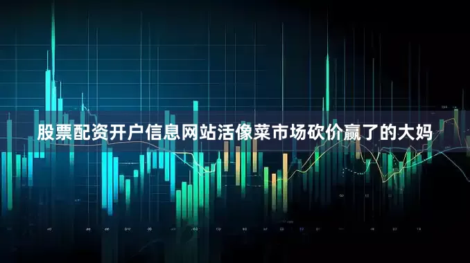 股票配资开户信息网站活像菜市场砍价赢了的大妈