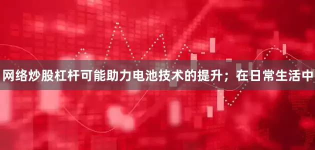 网络炒股杠杆可能助力电池技术的提升；在日常生活中